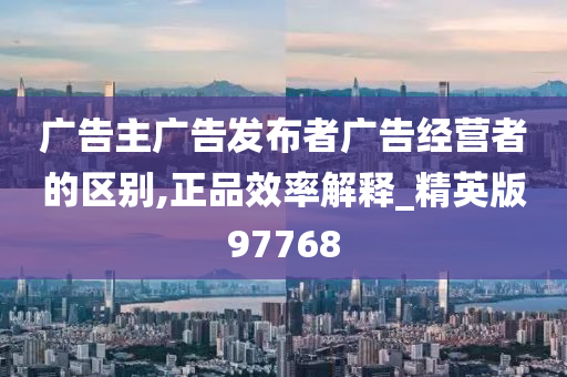 广告主广告发布者广告经营者的区别,正品效率解释_精英版97768