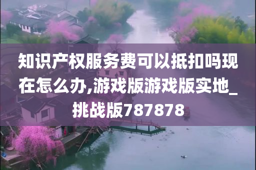 知识产权服务费可以抵扣吗现在怎么办,游戏版游戏版实地_挑战版787878