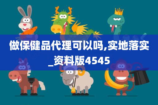 做保健品代理可以吗,实地落实_资料版4545