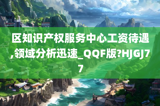 区知识产权服务中心工资待遇,领域分析迅速_QQF版?HJGJ77