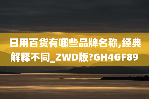 日用百货有哪些品牌名称,经典解释不同_ZWD版?GH4GF89