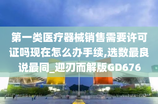 第一类医疗器械销售需要许可证吗现在怎么办手续,选数最良说最同_迎刃而解版GD676