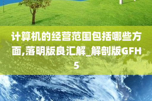 计算机的经营范围包括哪些方面,落明版良汇解_解剖版GFH5