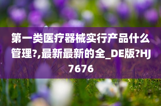 第一类医疗器械实行产品什么管理?,最新最新的全_DE版?HJ7676