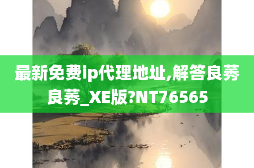 最新免费ip代理地址,解答良莠良莠_XE版?NT76565