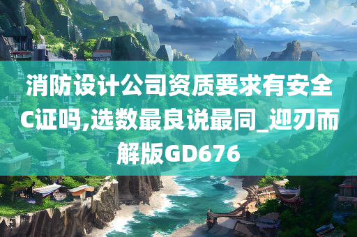 消防设计公司资质要求有安全C证吗,选数最良说最同_迎刃而解版GD676