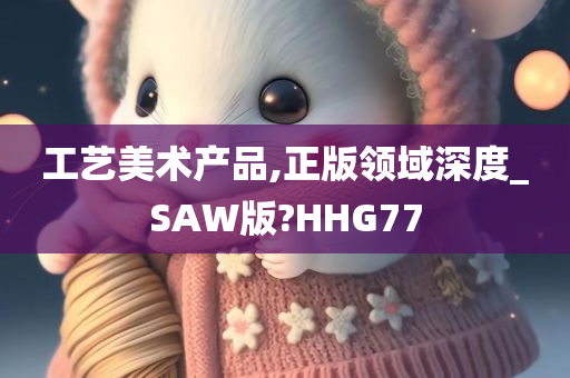 工艺美术产品,正版领域深度_SAW版?HHG77