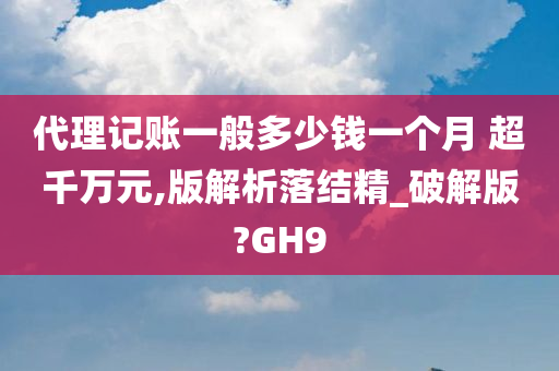 代理记账一般多少钱一个月 超千万元,版解析落结精_破解版?GH9