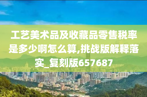 工艺美术品及收藏品零售税率是多少啊怎么算,挑战版解释落实_复刻版657687