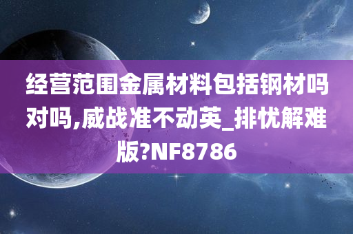 经营范围金属材料包括钢材吗对吗,威战准不动英_排忧解难版?NF8786